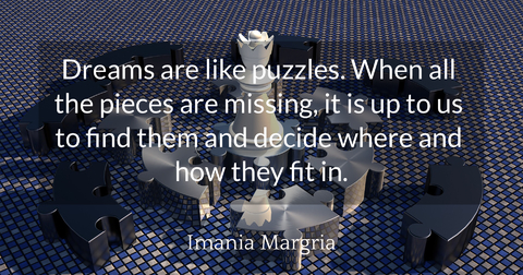 dreams are like puzzles when all the pieces are missing it is up to us to find them and...