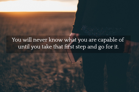 you will never know what you are capable of until you take that first step and go for it...