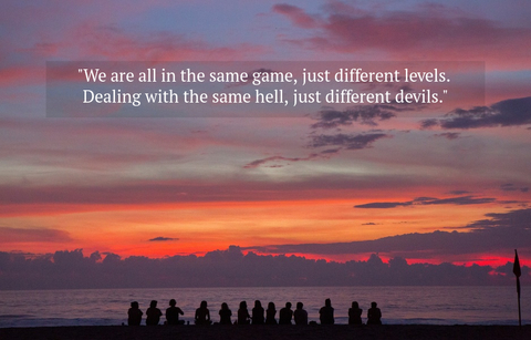 we are all in the same game just different levels dealing with the same hell just...