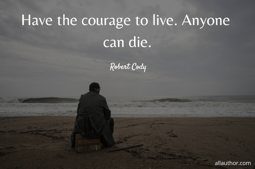 have the courage to live anyone can die...