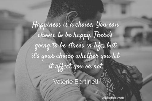 happiness is a choice you can choose to be happy theres going to be stress in life...