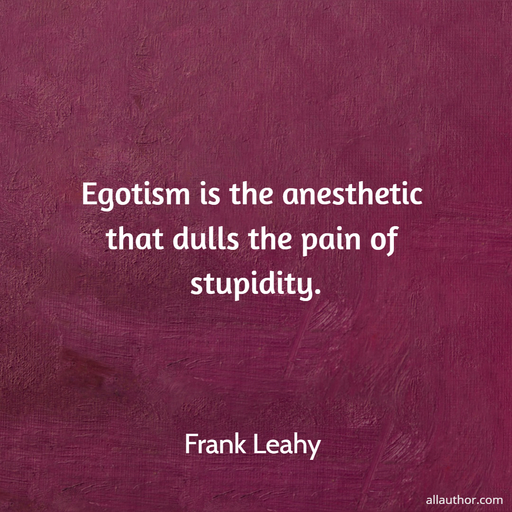 egotism is the anesthetic that dulls the pain of stupidity...