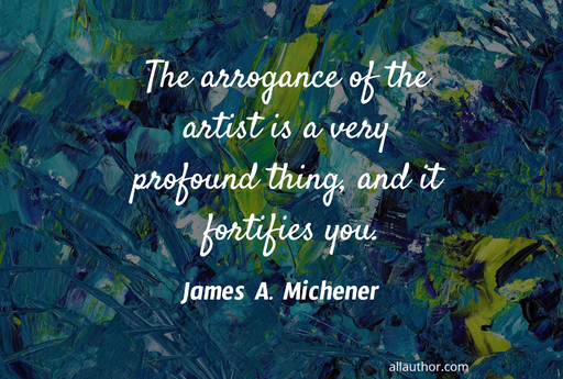 the arrogance of the artist is a very profound thing and it fortifies you...