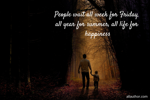 people wait all week for friday all year for summer all life for happiness...