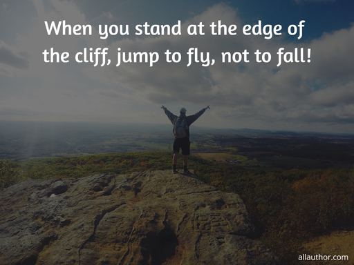 when you stand at the edge of the cliff jump to fly not to fall...