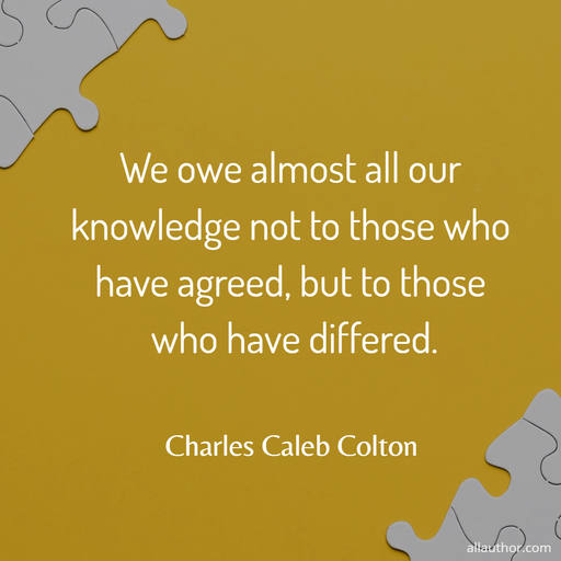 we owe almost all our knowledge not to those who have agreed but to those who have...