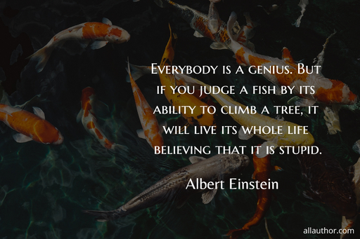 everybody is a genius but if you judge a fish by its ability to climb a tree it will...