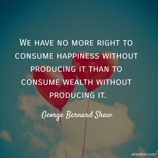 we have no more right to consume happiness without producing it than to consume wealth...