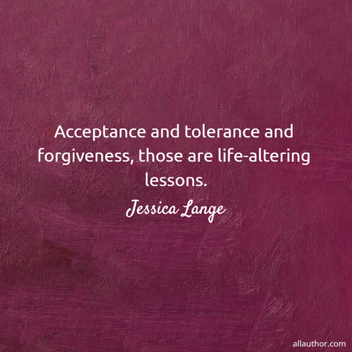 acceptance and tolerance and forgiveness those are life altering lessons...