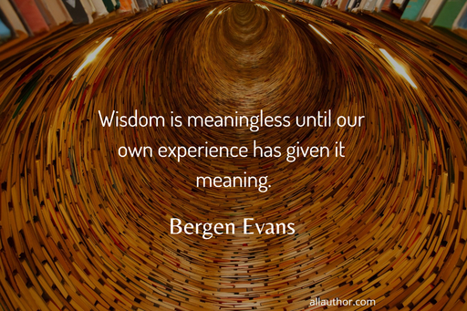 wisdom is meaningless until our own experience has given it meaning...