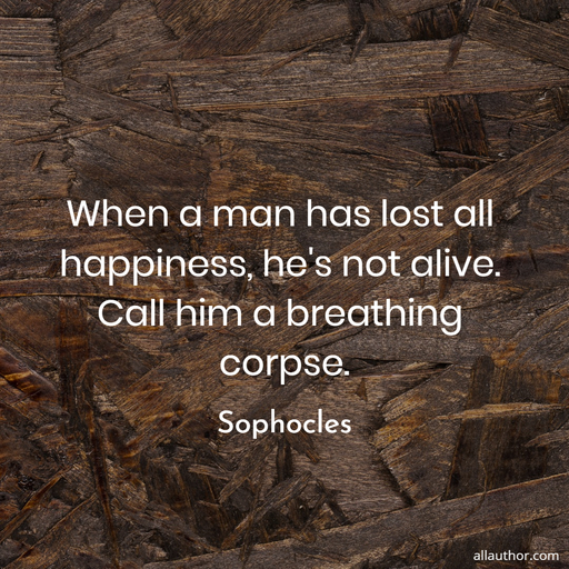 when a man has lost all happiness hes not alive call him a breathing corpse...