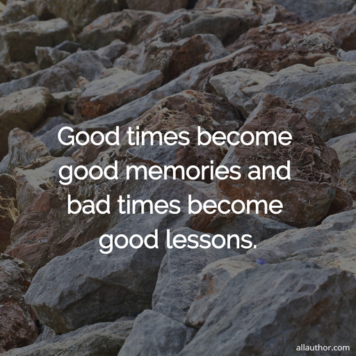 good times become good memories and bad times become good lessons...