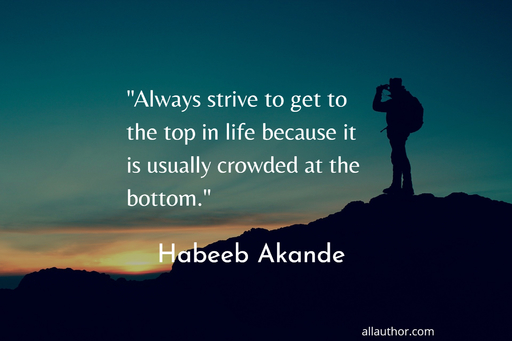 always strive to get to the top in life because its usually crowded at the bottom...