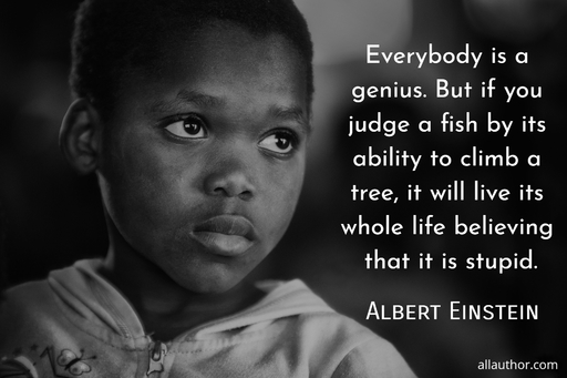 everybody is a genius but if you judge a fish by its ability to climb a tree it will...