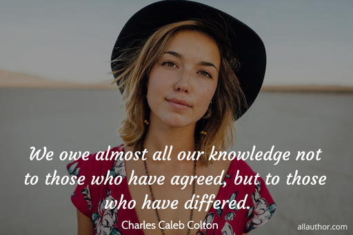 we owe almost all our knowledge not to those who have agreed but to those who have...