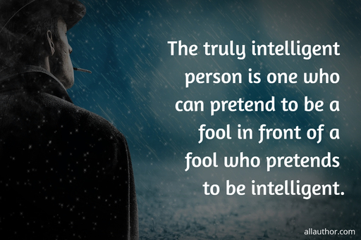 the truly intelligent person is one who can pretend to be a fool in front of a fool who...