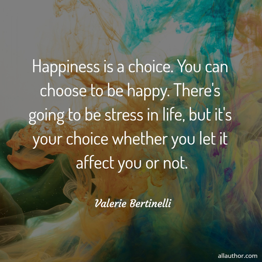 happiness is a choice you can choose to be happy theres going to be stress in life...