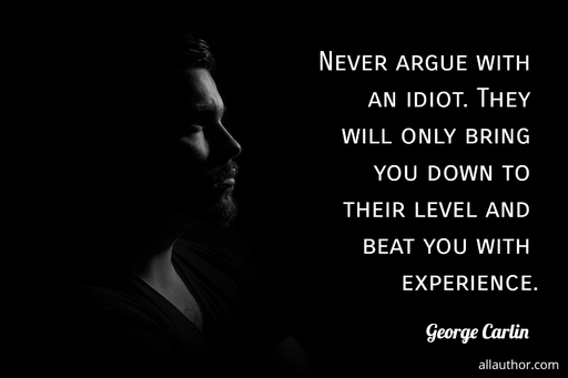 never argue with an idiot they will only bring you down to their level and beat you with...