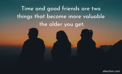 time and good friends are two things that become more valuable the older you get...