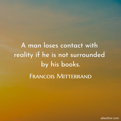 a man loses contact with reality if he is not surrounded by his books...