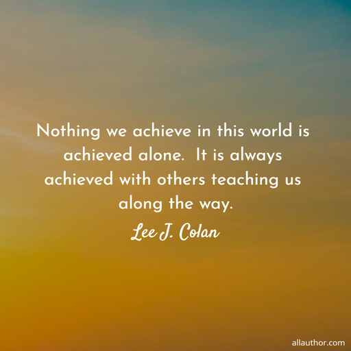 nothing we achieve in this world is achieved alone it is always achieved with others...