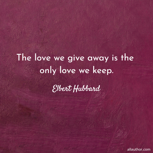 the love we give away is the only love we keep...