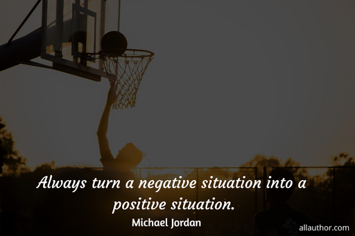 always turn a negative situation into a positive situation...