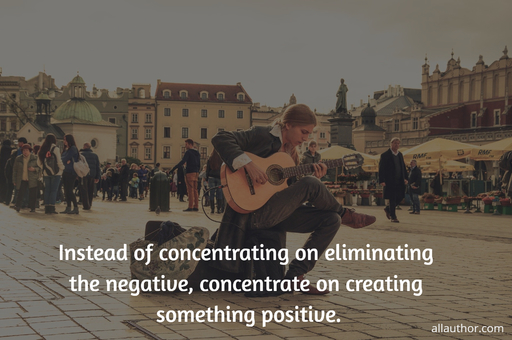 instead of concentrating on eliminating the negative concentrate on creating something...