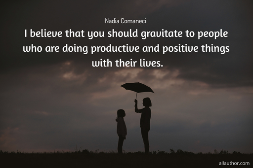 i believe that you should gravitate to people who are doing productive and positive...