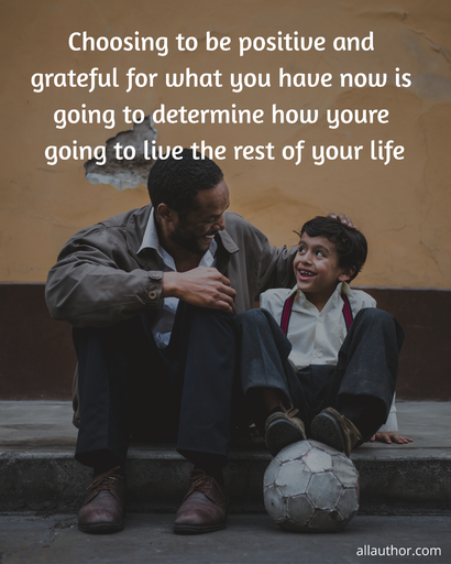 choosing to be positive and grateful for what you have now is going to determine how...