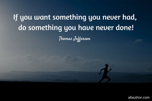 if you want something you never had do something you have never done...