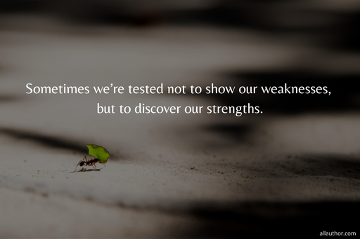 sometimes were tested not to show our weaknesses but to discover our strengths...