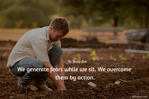 we generate fears while we sit we overcome them by action...