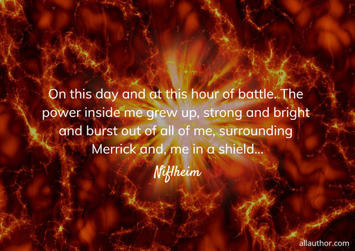 on this day and at this hour of battle the power inside me grew up strong and bright...